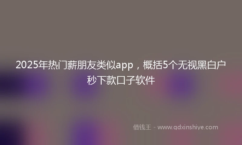 2025年热门薪朋友类似app，概括5个无视黑白户秒下款口子软件