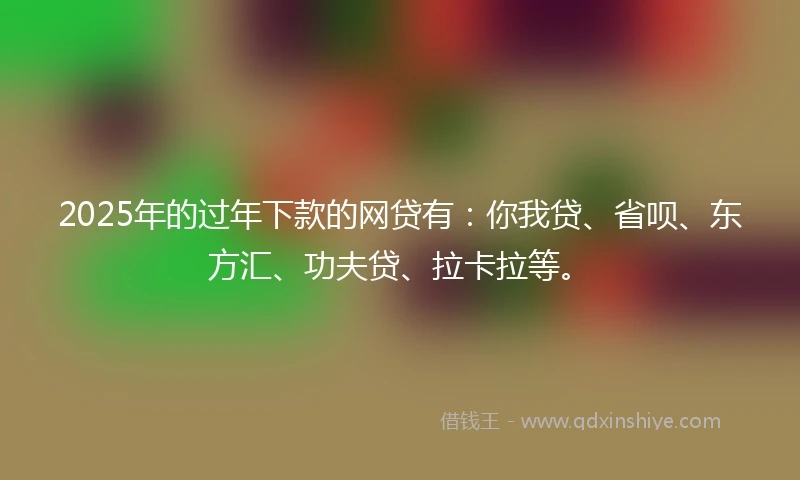 2025年的过年下款的网贷有：你我贷、省呗、东方汇、功夫贷、拉卡拉等。