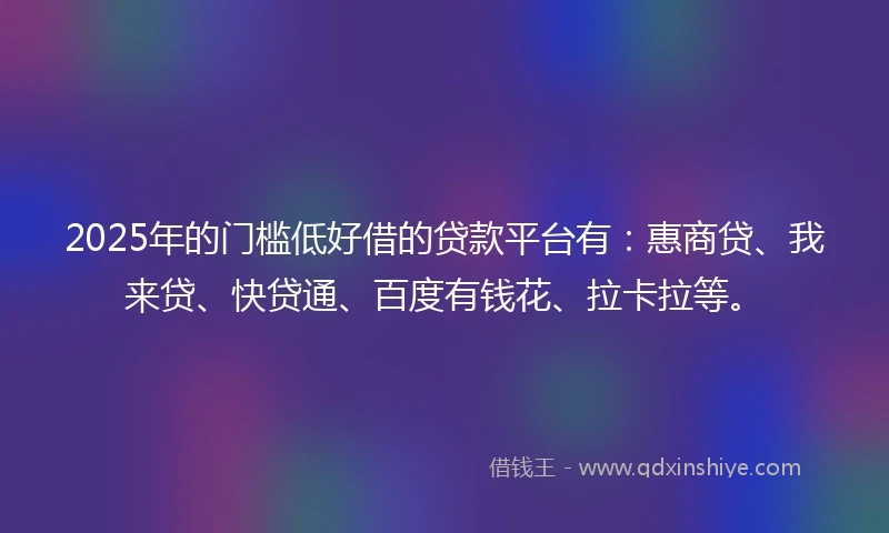 2025年的门槛低好借的贷款平台有：惠商贷、我来贷、快贷通、百度有钱花、拉卡拉等。