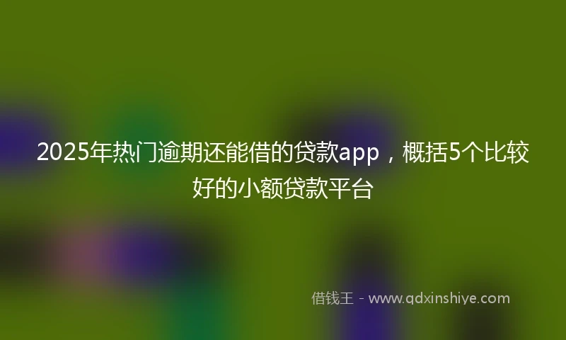 2025年热门逾期还能借的贷款app，概括5个比较好的小额贷款平台