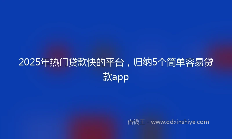 2025年热门贷款快的平台，归纳5个简单容易贷款app