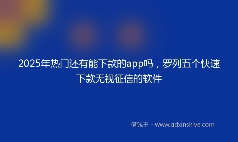 2025年热门还有能下款的app吗，罗列五个快速下款无视征信的软件