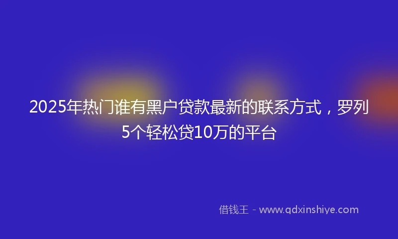 2025年热门谁有黑户贷款最新的联系方式，罗列5个轻松贷10万的平台