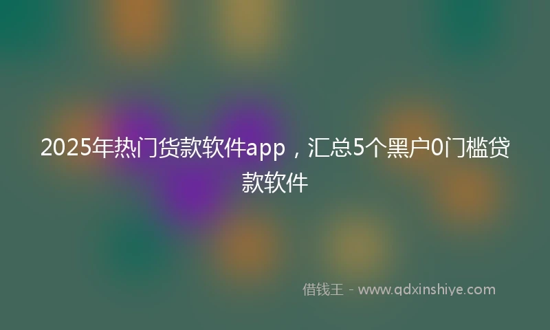 2025年热门货款软件app，汇总5个黑户0门槛贷款软件