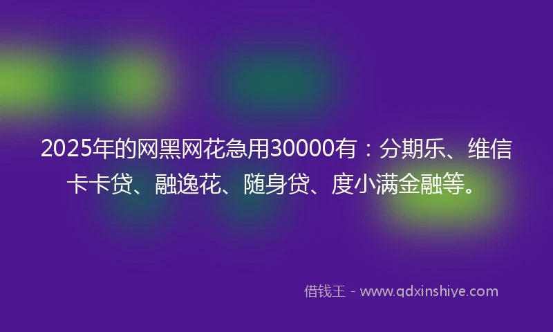 2025年的网黑网花急用30000有：分期乐、维信卡卡贷、融逸花、随身贷、度小满金融等。