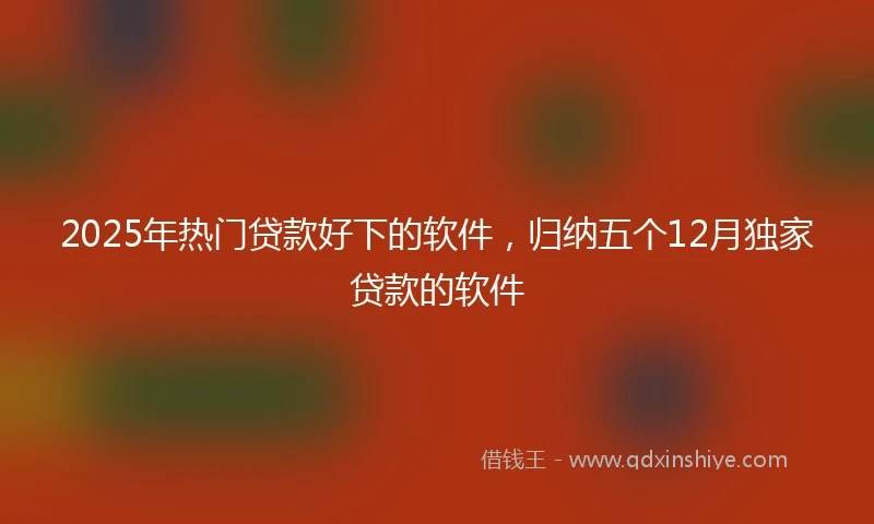 2025年热门贷款好下的软件，归纳五个12月独家贷款的软件