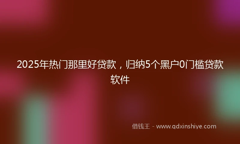 2025年热门那里好贷款，归纳5个黑户0门槛贷款软件