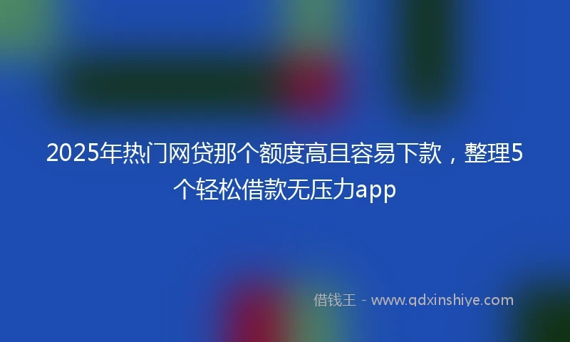 2025年热门网贷那个额度高且容易下款，整理5个轻松借款无压力app
