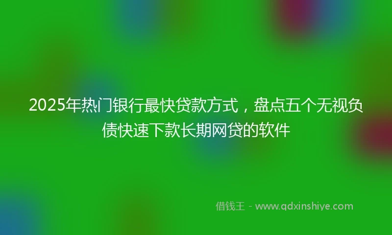 2025年热门银行最快贷款方式，盘点五个无视负债快速下款长期网贷的软件