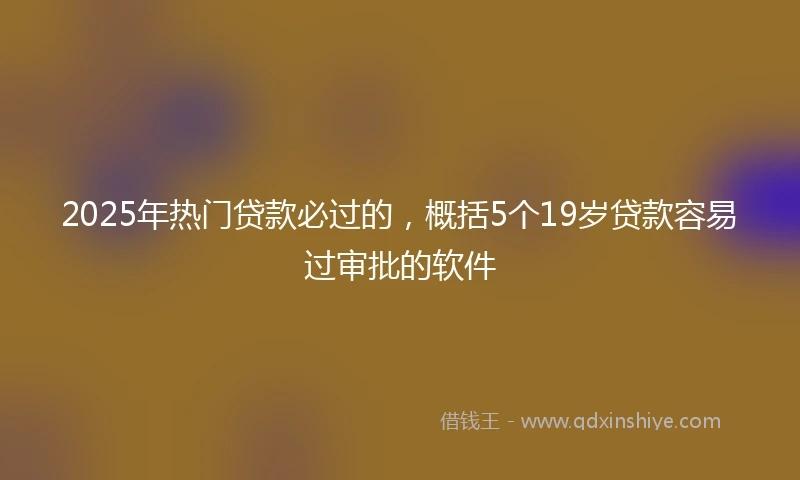 2025年热门贷款必过的，概括5个19岁贷款容易过审批的软件