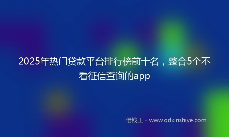 2025年热门贷款平台排行榜前十名，整合5个不看征信查询的app