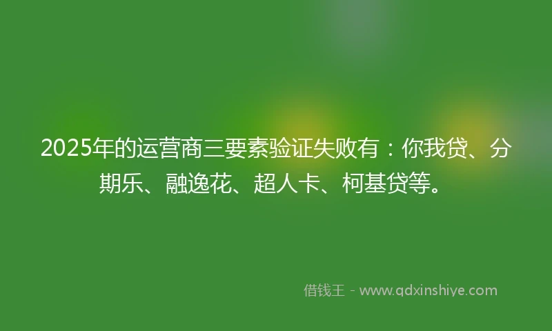 2025年的运营商三要素验证失败有：你我贷、分期乐、融逸花、超人卡、柯基贷等。