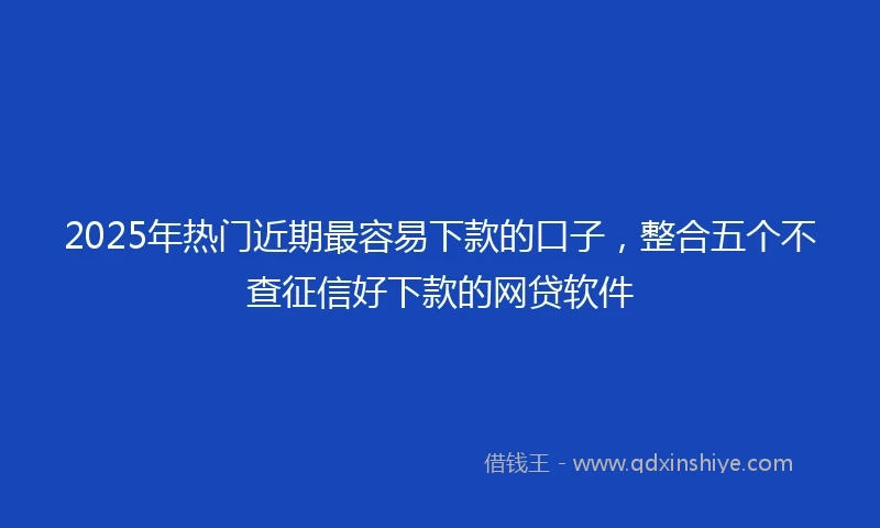 2025年热门近期最容易下款的口子，整合五个不查征信好下款的网贷软件
