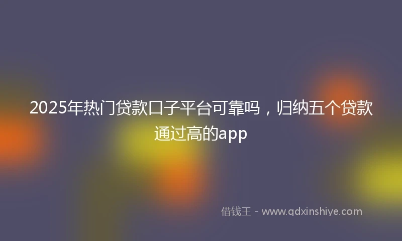 2025年热门贷款口子平台可靠吗，归纳五个贷款通过高的app