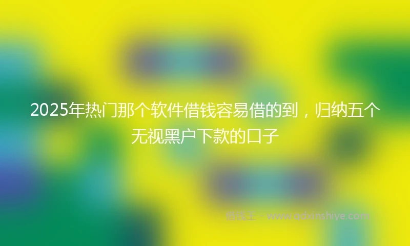 2025年热门那个软件借钱容易借的到，归纳五个无视黑户下款的口子