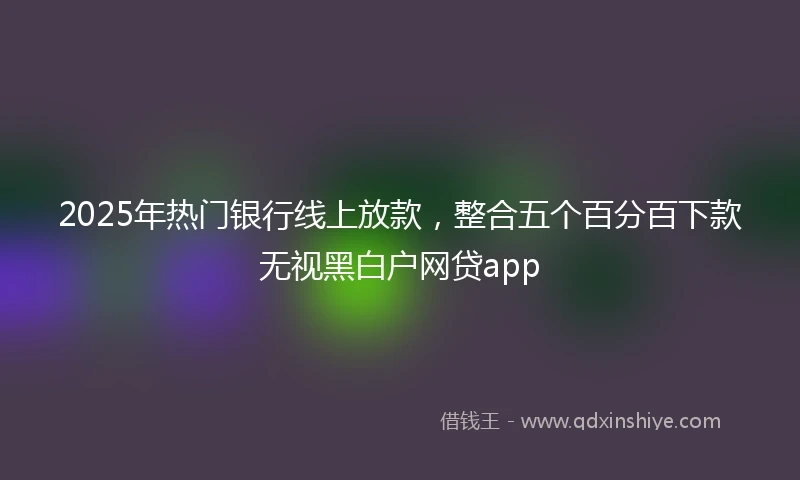 2025年热门银行线上放款，整合五个百分百下款无视黑白户网贷app