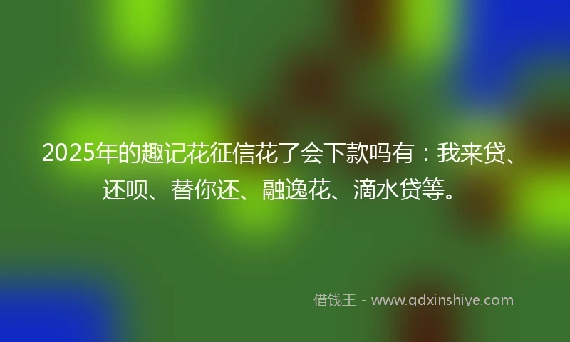 2025年的趣记花征信花了会下款吗有：我来贷、还呗、替你还、融逸花、滴水贷等。