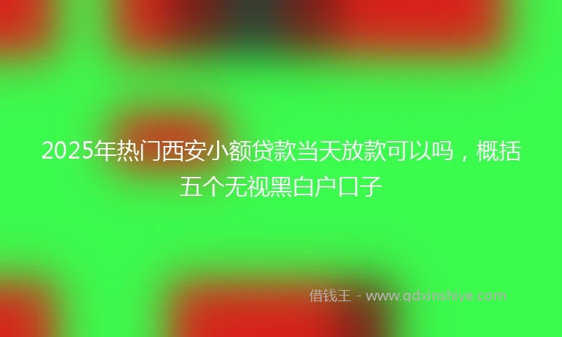 2025年热门西安小额贷款当天放款可以吗，概括五个无视黑白户口子