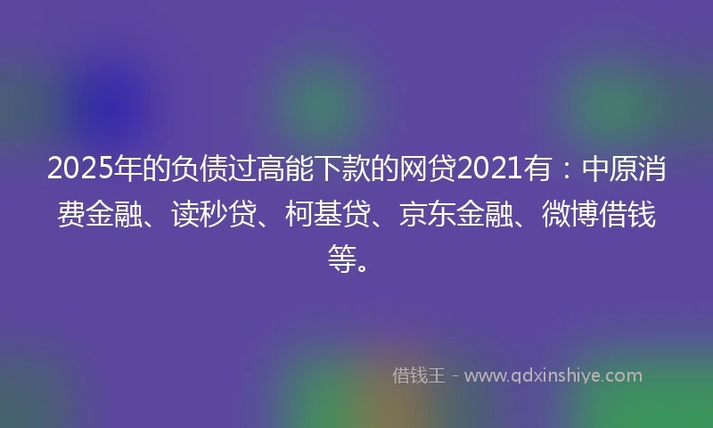 2025年的负债过高能下款的网贷2021有：中原消费金融、读秒贷、柯基贷、京东金融、微博借钱等。