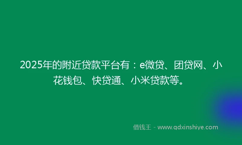 2025年的附近贷款平台有：e微贷、团贷网、小花钱包、快贷通、小米贷款等。