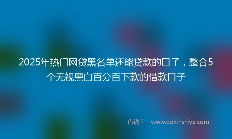 2025年热门网贷黑名单还能贷款的口子，整合5个无视黑白百分百下款的借款口子