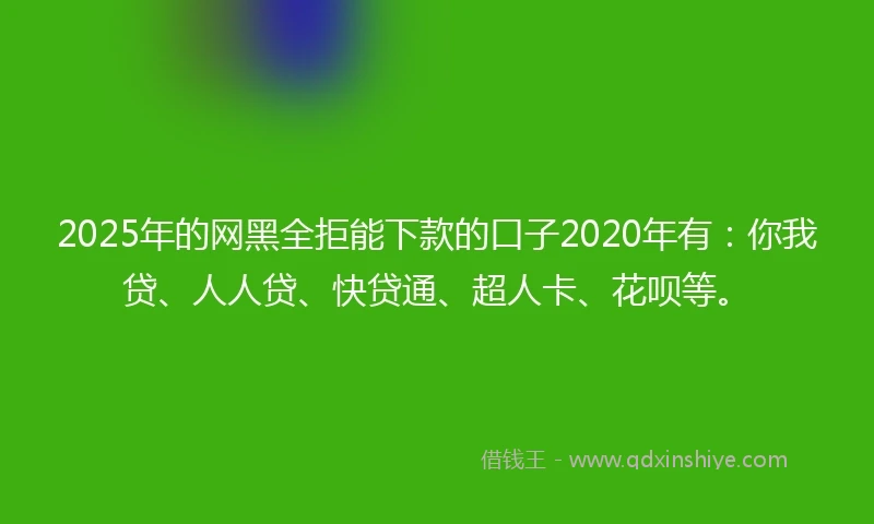 2025年的网黑全拒能下款的口子2020年有：你我贷、人人贷、快贷通、超人卡、花呗等。