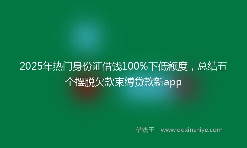 2025年热门身份证借钱100%下低额度，总结五个摆脱欠款束缚贷款新app