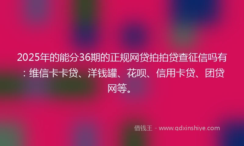 2025年的能分36期的正规网贷拍拍贷查征信吗有：维信卡卡贷、洋钱罐、花呗、信用卡贷、团贷网等。