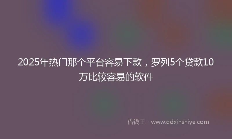 2025年热门那个平台容易下款，罗列5个贷款10万比较容易的软件