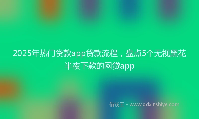 2025年热门贷款app贷款流程，盘点5个无视黑花半夜下款的网贷app