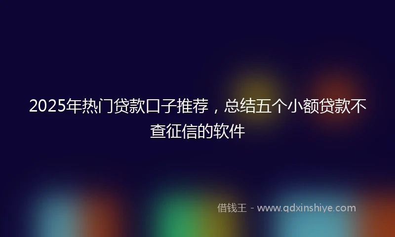 2025年热门贷款口子推荐，总结五个小额贷款不查征信的软件
