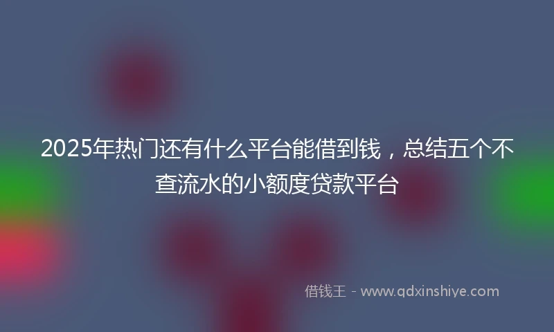 2025年热门还有什么平台能借到钱，总结五个不查流水的小额度贷款平台