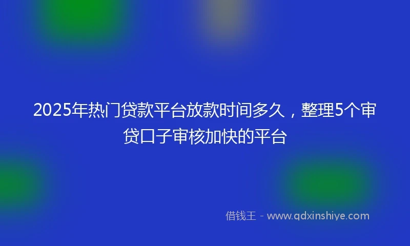 2025年热门贷款平台放款时间多久,整理5个审贷口子审核加快的平台