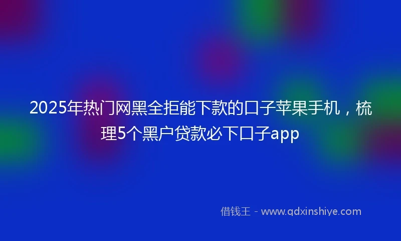 2025年热门网黑全拒能下款的口子苹果手机，梳理5个黑户贷款必下口子app