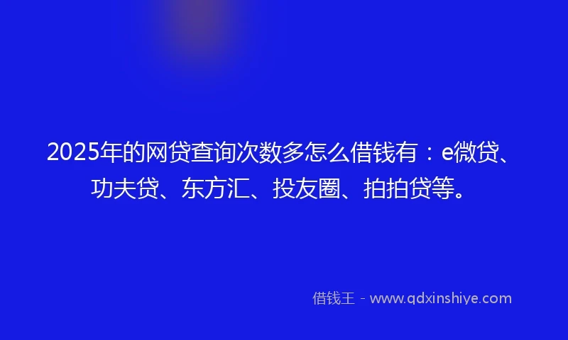 2025年的网贷查询次数多怎么借钱有：e微贷、功夫贷、东方汇、投友圈、拍拍贷等。