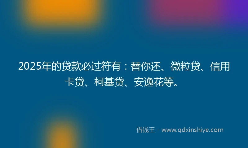 2025年的贷款必过符有：替你还、微粒贷、信用卡贷、柯基贷、安逸花等。