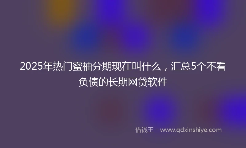 2025年热门蜜柚分期现在叫什么，汇总5个不看负债的长期网贷软件