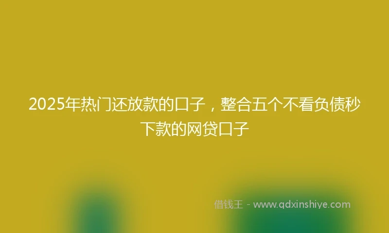 2025年热门还放款的口子，整合五个不看负债秒下款的网贷口子