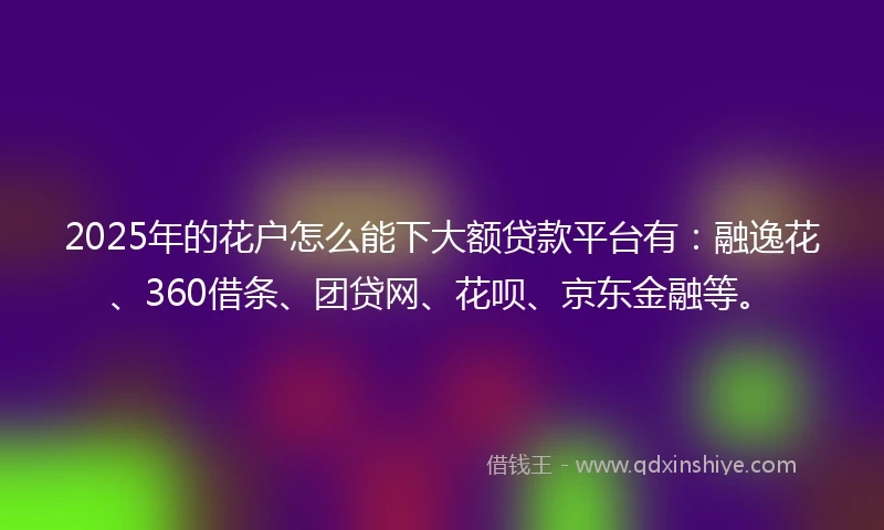 2025年的花户怎么能下大额贷款平台有：融逸花、360借条、团贷网、花呗、京东金融等。