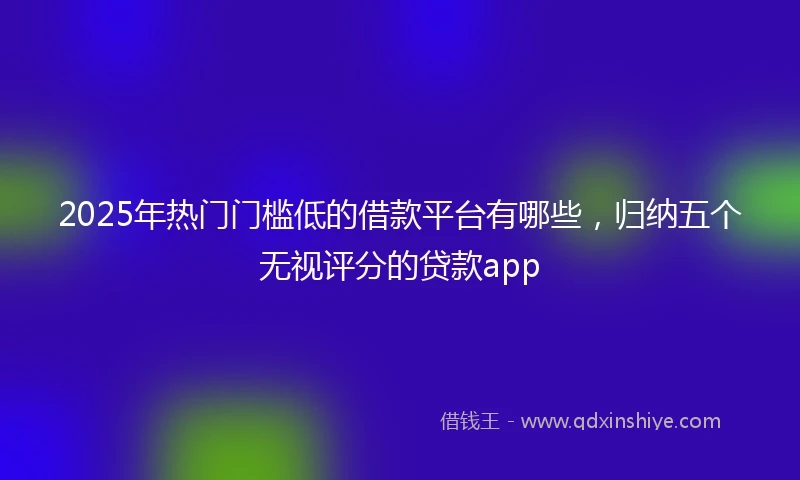 2025年热门门槛低的借款平台有哪些，归纳五个无视评分的贷款app