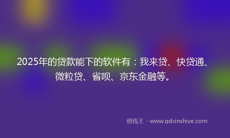 2025年的贷款能下的软件有：我来贷、快贷通、微粒贷、省呗、京东金融等。