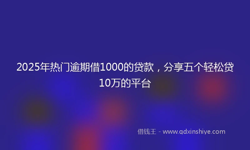 2025年热门逾期借1000的贷款，分享五个轻松贷10万的平台