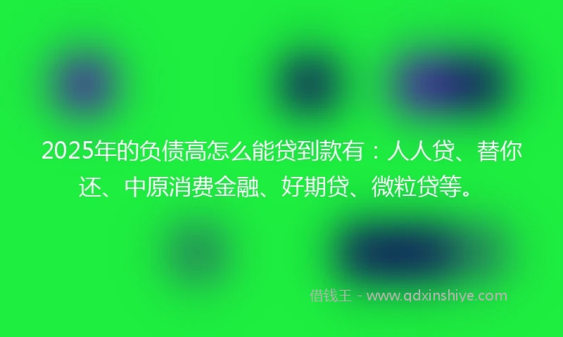 2025年的负债高怎么能贷到款有：人人贷、替你还、中原消费金融、好期贷、微粒贷等。
