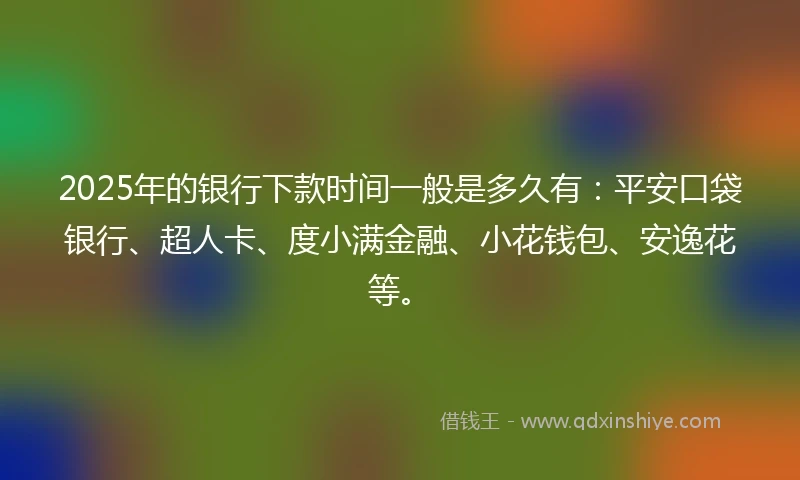2025年的银行下款时间一般是多久有：平安口袋银行、超人卡、度小满金融、小花钱包、安逸花等。