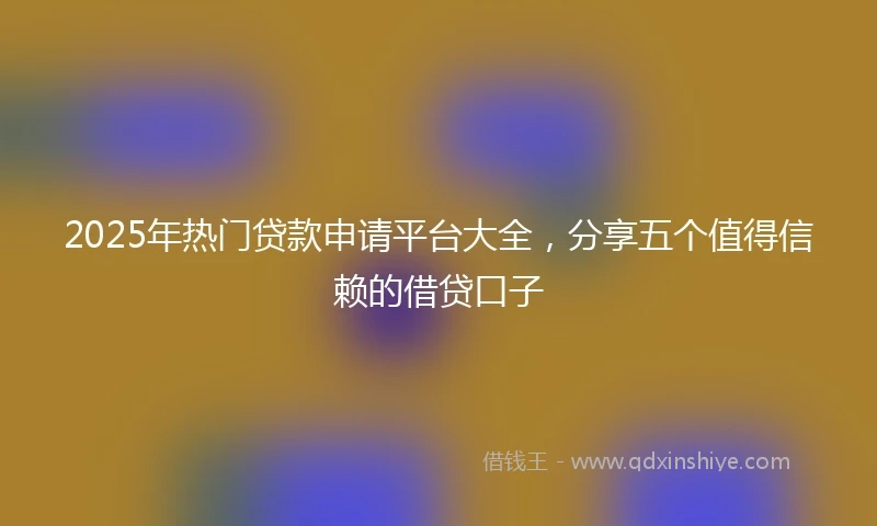 2025年热门贷款申请平台大全，分享五个值得信赖的借贷口子