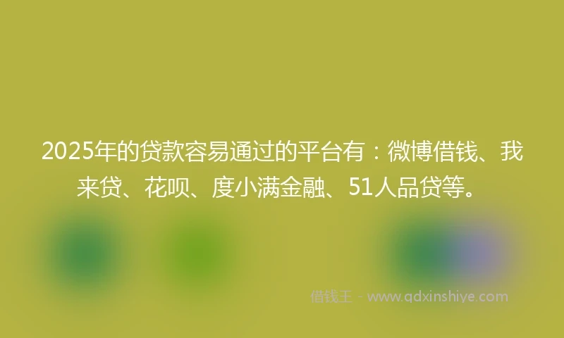 2025年的贷款容易通过的平台有：微博借钱、我来贷、花呗、度小满金融、51人品贷等。