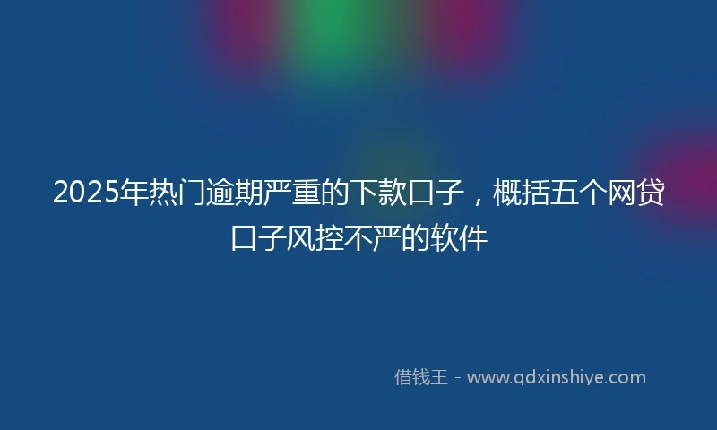 2025年热门逾期严重的下款口子，概括五个网贷口子风控不严的软件
