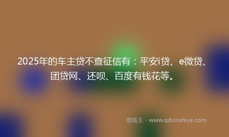 2025年的车主贷不查征信有：平安i贷、e微贷、团贷网、还呗、百度有钱花等。
