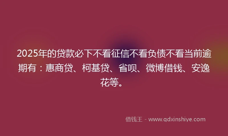 2025年的贷款必下不看征信不看负债不看当前逾期有：惠商贷、柯基贷、省呗、微博借钱、安逸花等。
