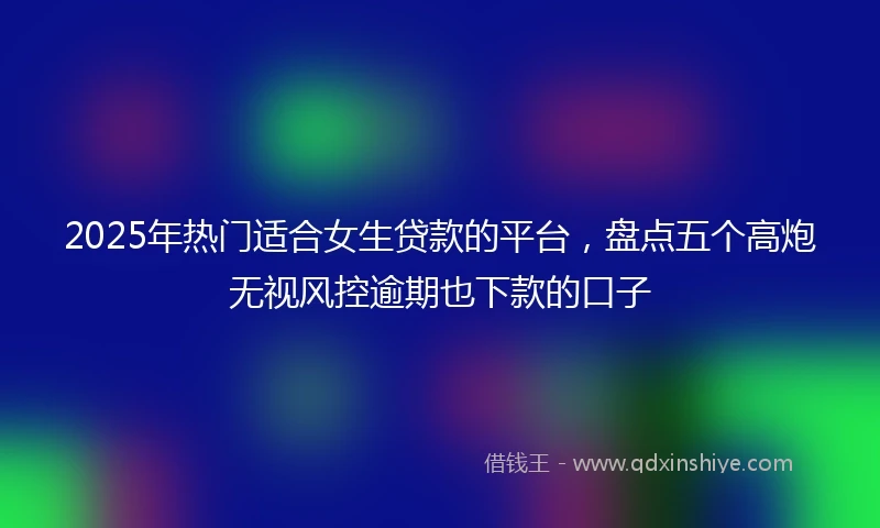 2025年热门适合女生贷款的平台，盘点五个高炮无视风控逾期也下款的口子
